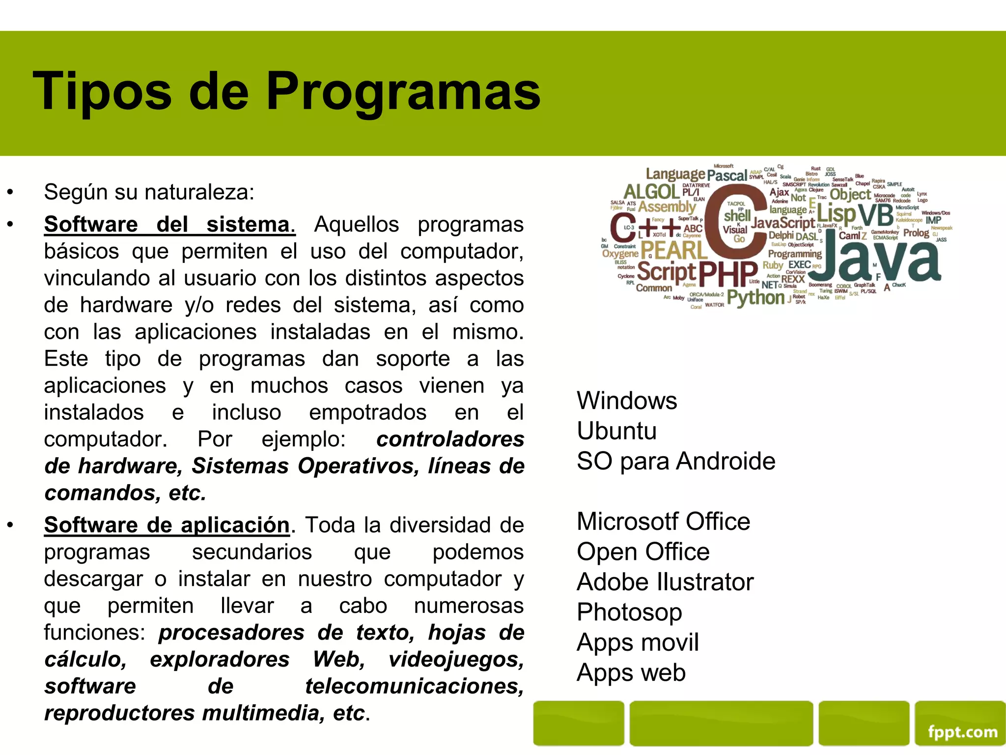 Tipos de Programas
• Según su naturaleza:
• Software del sistema. Aquellos programas
básicos que permiten el uso del computador,
vinculando al usuario con los distintos aspectos
de hardware y/o redes del sistema, así como
con las aplicaciones instaladas en el mismo.
Este tipo de programas dan soporte a las
aplicaciones y en muchos casos vienen ya
instalados e incluso empotrados en el
computador. Por ejemplo: controladores
de hardware, Sistemas Operativos, líneas de
comandos, etc.
• Software de aplicación. Toda la diversidad de
programas secundarios que podemos
descargar o instalar en nuestro computador y
que permiten llevar a cabo numerosas
funciones: procesadores de texto, hojas de
cálculo, exploradores Web, videojuegos,
software de telecomunicaciones,
reproductores multimedia, etc.
Windows
Ubuntu
SO para Androide
Microsotf Office
Open Office
Adobe Ilustrator
Photosop
Apps movil
Apps web
 