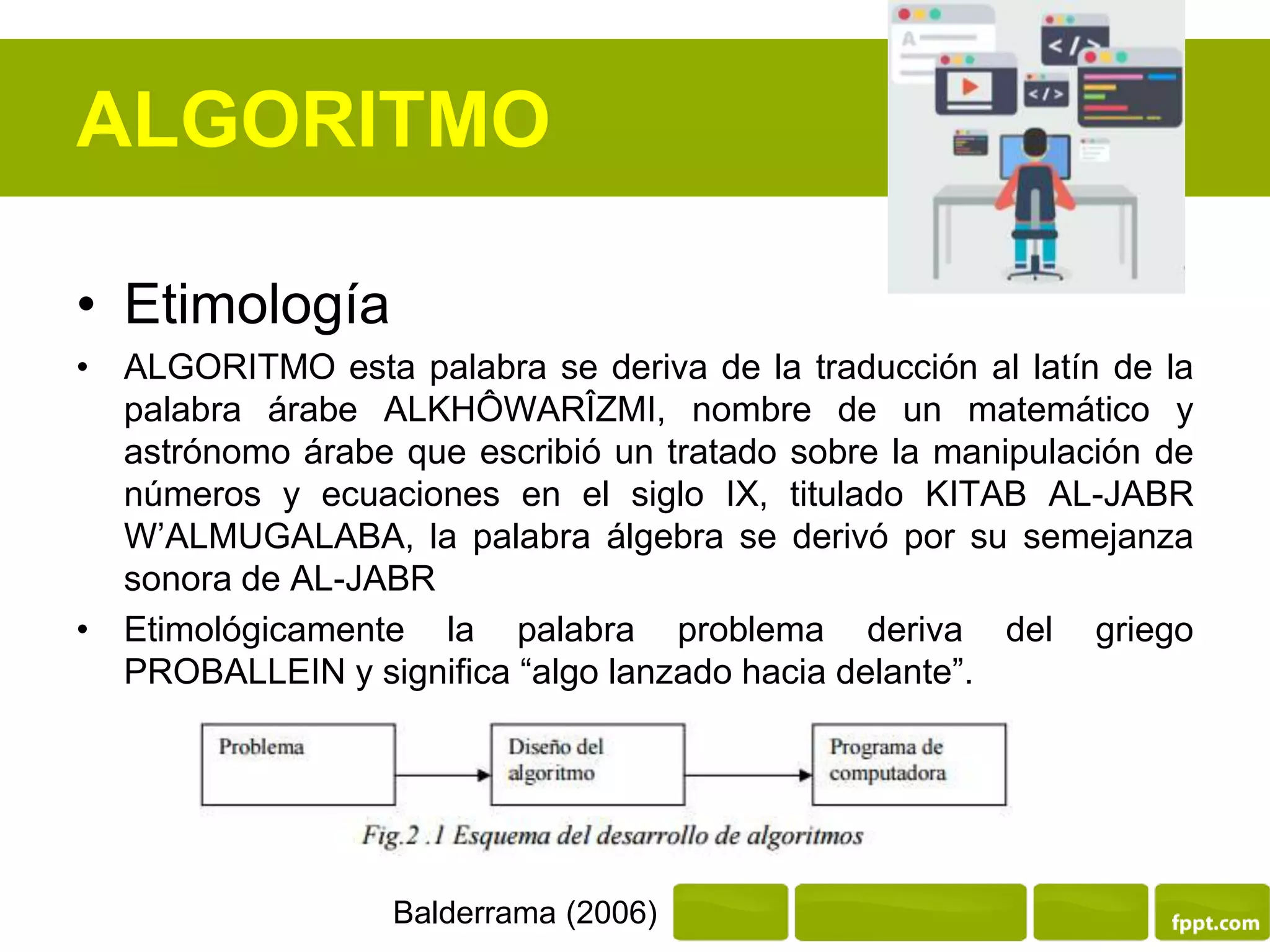 ALGORITMO
• Etimología
• ALGORITMO esta palabra se deriva de la traducción al latín de la
palabra árabe ALKHÔWARÎZMI, nombre de un matemático y
astrónomo árabe que escribió un tratado sobre la manipulación de
números y ecuaciones en el siglo IX, titulado KITAB AL-JABR
W’ALMUGALABA, la palabra álgebra se derivó por su semejanza
sonora de AL-JABR
• Etimológicamente la palabra problema deriva del griego
PROBALLEIN y significa “algo lanzado hacia delante”.
Balderrama (2006)
 
