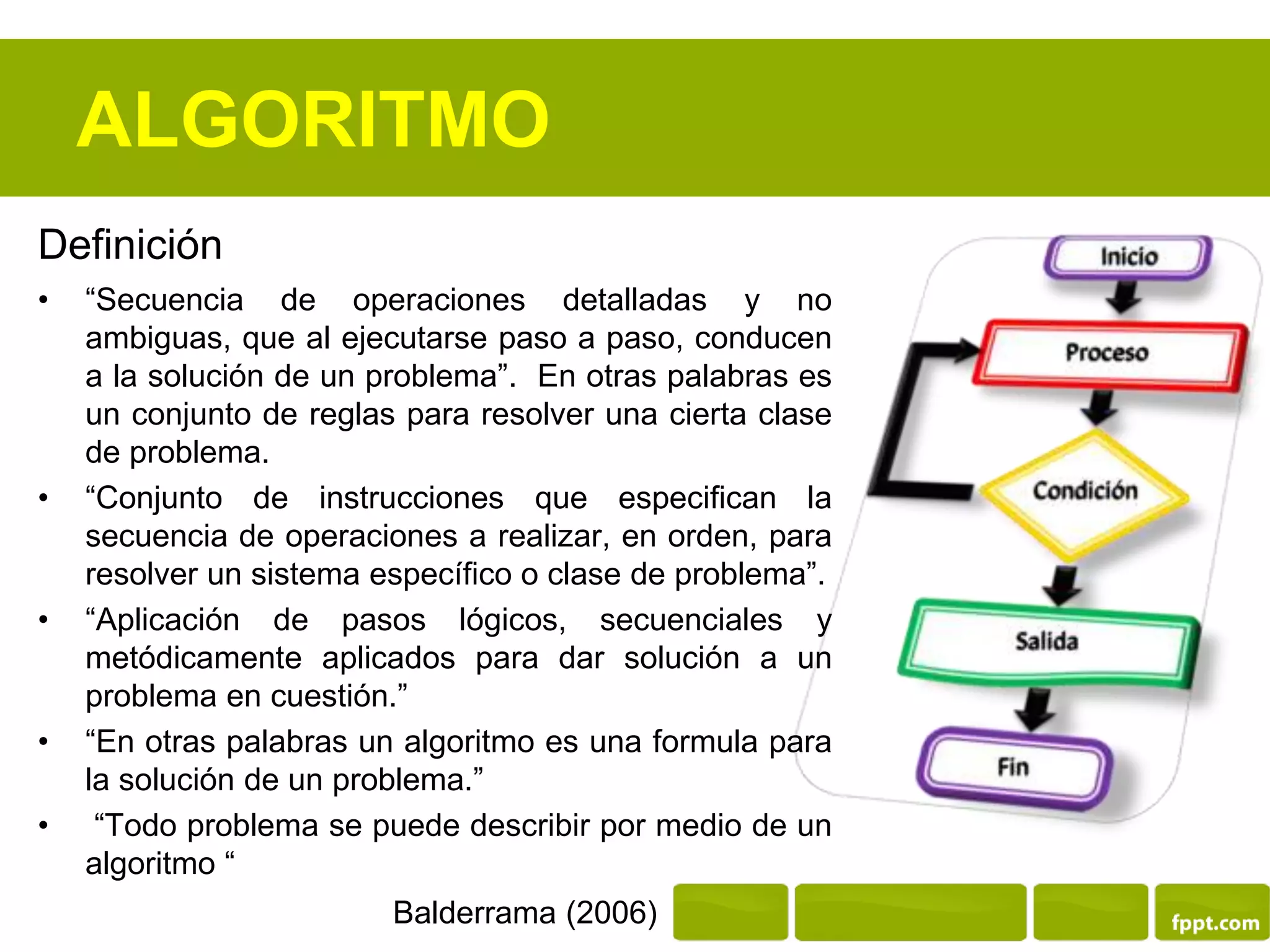 ALGORITMO
Definición
• “Secuencia de operaciones detalladas y no
ambiguas, que al ejecutarse paso a paso, conducen
a la solución de un problema”. En otras palabras es
un conjunto de reglas para resolver una cierta clase
de problema.
• “Conjunto de instrucciones que especifican la
secuencia de operaciones a realizar, en orden, para
resolver un sistema específico o clase de problema”.
• “Aplicación de pasos lógicos, secuenciales y
metódicamente aplicados para dar solución a un
problema en cuestión.”
• “En otras palabras un algoritmo es una formula para
la solución de un problema.”
• “Todo problema se puede describir por medio de un
algoritmo “
Balderrama (2006)
 
