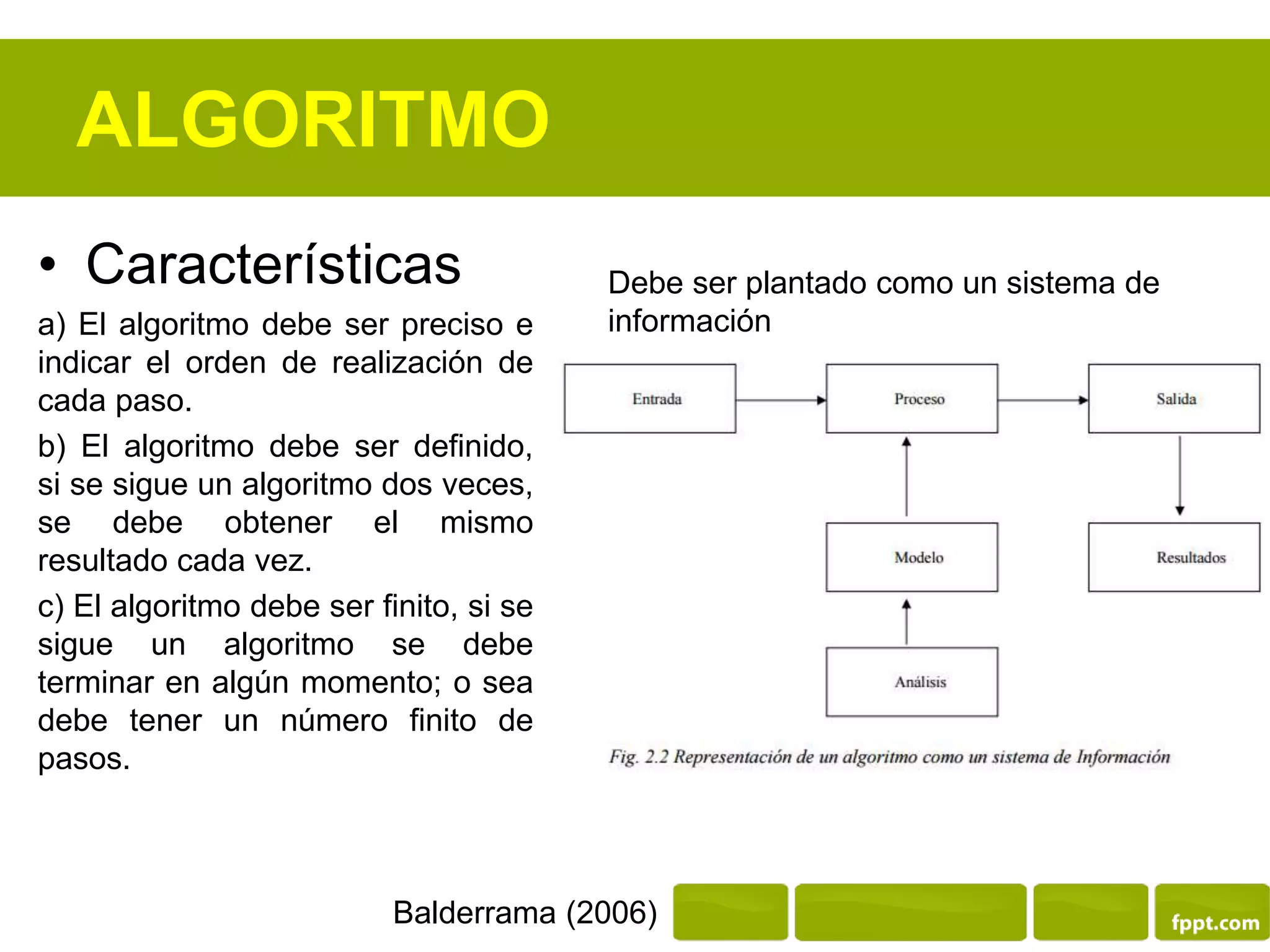 ALGORITMO
• Características
a) El algoritmo debe ser preciso e
indicar el orden de realización de
cada paso.
b) El algoritmo debe ser definido,
si se sigue un algoritmo dos veces,
se debe obtener el mismo
resultado cada vez.
c) El algoritmo debe ser finito, si se
sigue un algoritmo se debe
terminar en algún momento; o sea
debe tener un número finito de
pasos.
Balderrama (2006)
Debe ser plantado como un sistema de
información
 