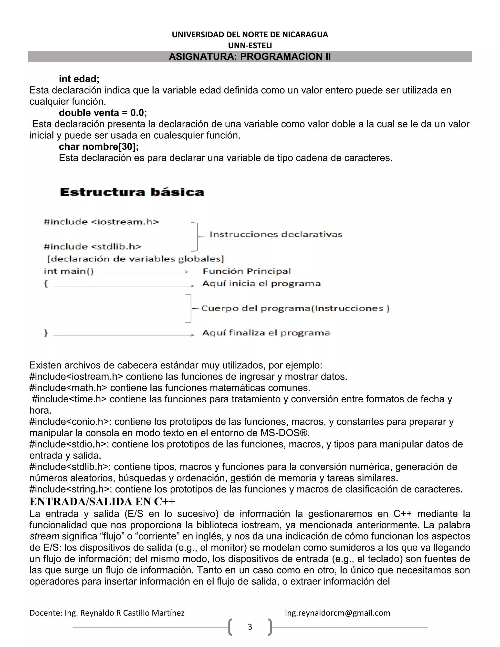 UNIVERSIDAD DEL NORTE DE NICARAGUA
UNN-ESTELI
ASIGNATURA: PROGRAMACION II
Docente: Ing. Reynaldo R Castillo Martínez ing.reynaldorcm@gmail.com
3
int edad;
Esta declaración indica que la variable edad definida como un valor entero puede ser utilizada en
cualquier función.
double venta = 0.0;
Esta declaración presenta la declaración de una variable como valor doble a la cual se le da un valor
inicial y puede ser usada en cualesquier función.
char nombre[30];
Esta declaración es para declarar una variable de tipo cadena de caracteres.
Existen archivos de cabecera estándar muy utilizados, por ejemplo:
#include<iostream.h> contiene las funciones de ingresar y mostrar datos.
#include<math.h> contiene las funciones matemáticas comunes.
#include<time.h> contiene las funciones para tratamiento y conversión entre formatos de fecha y
hora.
#include<conio.h>: contiene los prototipos de las funciones, macros, y constantes para preparar y
manipular la consola en modo texto en el entorno de MS-DOS®.
#include<stdio.h>: contiene los prototipos de las funciones, macros, y tipos para manipular datos de
entrada y salida.
#include<stdlib.h>: contiene tipos, macros y funciones para la conversión numérica, generación de
números aleatorios, búsquedas y ordenación, gestión de memoria y tareas similares.
#include<string.h>: contiene los prototipos de las funciones y macros de clasificación de caracteres.
ENTRADA/SALIDA EN C++
La entrada y salida (E/S en lo sucesivo) de información la gestionaremos en C++ mediante la
funcionalidad que nos proporciona la biblioteca iostream, ya mencionada anteriormente. La palabra
stream significa “flujo” o “corriente” en inglés, y nos da una indicación de cómo funcionan los aspectos
de E/S: los dispositivos de salida (e.g., el monitor) se modelan como sumideros a los que va llegando
un flujo de información; del mismo modo, los dispositivos de entrada (e.g., el teclado) son fuentes de
las que surge un flujo de información. Tanto en un caso como en otro, lo único que necesitamos son
operadores para insertar información en el flujo de salida, o extraer información del
 