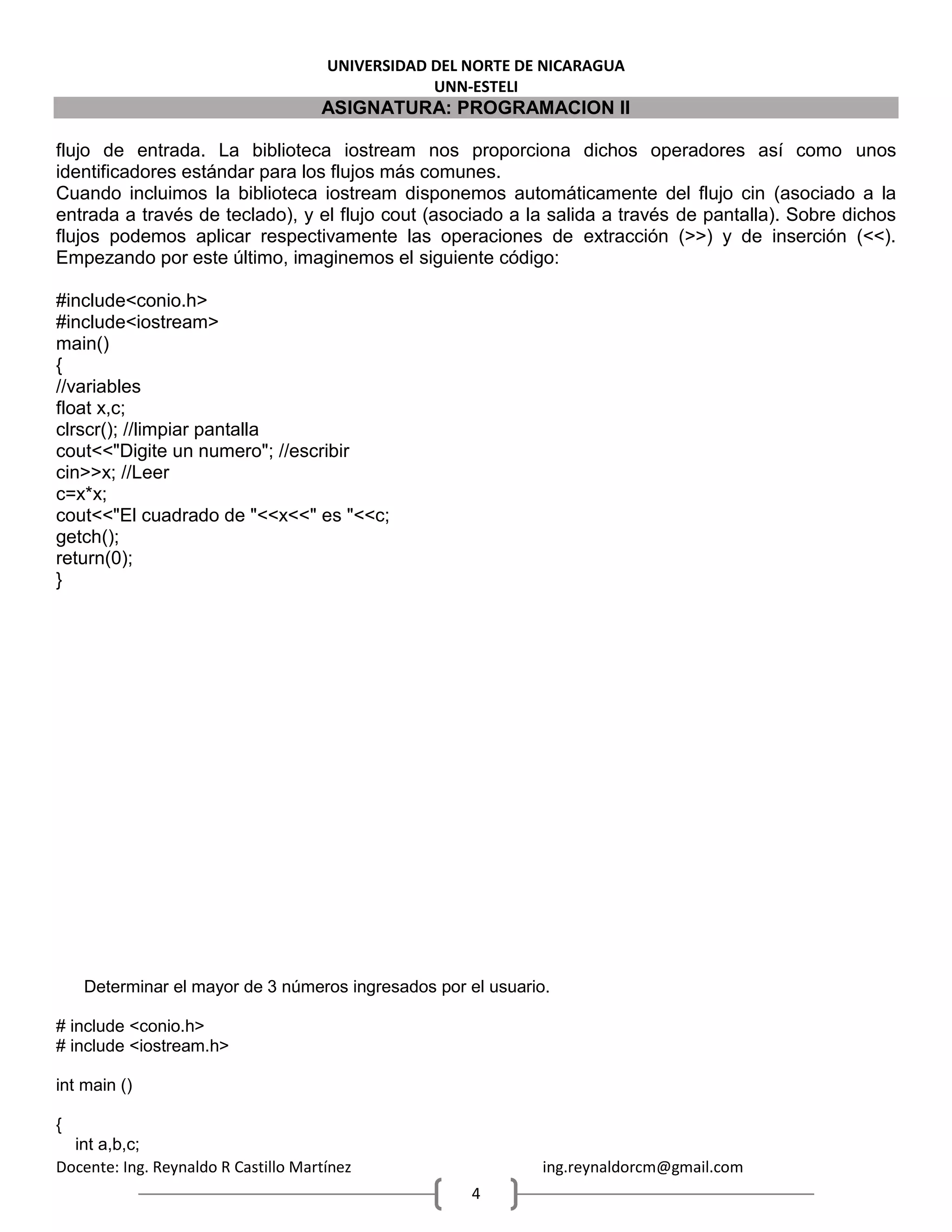 UNIVERSIDAD DEL NORTE DE NICARAGUA
UNN-ESTELI
ASIGNATURA: PROGRAMACION II
Docente: Ing. Reynaldo R Castillo Martínez ing.reynaldorcm@gmail.com
4
flujo de entrada. La biblioteca iostream nos proporciona dichos operadores así como unos
identificadores estándar para los flujos más comunes.
Cuando incluimos la biblioteca iostream disponemos automáticamente del flujo cin (asociado a la
entrada a través de teclado), y el flujo cout (asociado a la salida a través de pantalla). Sobre dichos
flujos podemos aplicar respectivamente las operaciones de extracción (>>) y de inserción (<<).
Empezando por este último, imaginemos el siguiente código:
#include<conio.h>
#include<iostream>
main()
{
//variables
float x,c;
clrscr(); //limpiar pantalla
cout<<"Digite un numero"; //escribir
cin>>x; //Leer
c=x*x;
cout<<"El cuadrado de "<<x<<" es "<<c;
getch();
return(0);
}
Determinar el mayor de 3 números ingresados por el usuario.
# include <conio.h>
# include <iostream.h>
int main ()
{
int a,b,c;
 