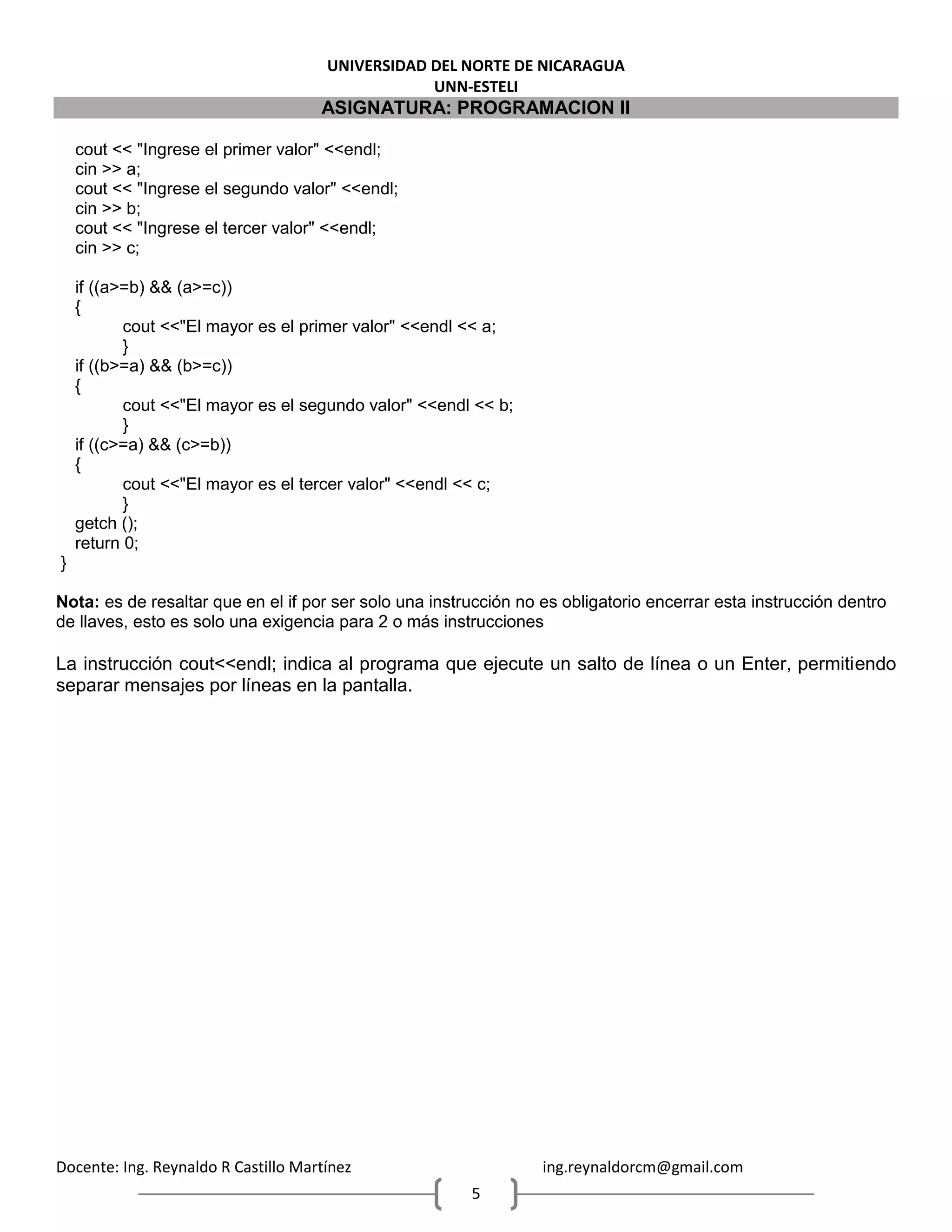 UNIVERSIDAD DEL NORTE DE NICARAGUA
UNN-ESTELI
ASIGNATURA: PROGRAMACION II
Docente: Ing. Reynaldo R Castillo Martínez ing.reynaldorcm@gmail.com
5
cout << "Ingrese el primer valor" <<endl;
cin >> a;
cout << "Ingrese el segundo valor" <<endl;
cin >> b;
cout << "Ingrese el tercer valor" <<endl;
cin >> c;
if ((a>=b) && (a>=c))
{
cout <<"El mayor es el primer valor" <<endl << a;
}
if ((b>=a) && (b>=c))
{
cout <<"El mayor es el segundo valor" <<endl << b;
}
if ((c>=a) && (c>=b))
{
cout <<"El mayor es el tercer valor" <<endl << c;
}
getch ();
return 0;
}
Nota: es de resaltar que en el if por ser solo una instrucción no es obligatorio encerrar esta instrucción dentro
de llaves, esto es solo una exigencia para 2 o más instrucciones
La instrucción cout<<endl; indica al programa que ejecute un salto de línea o un Enter, permitiendo
separar mensajes por líneas en la pantalla.
 