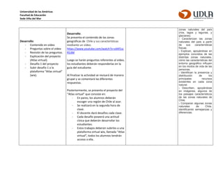 Universidad de las Américas
Facultad de Educación
Sede Viña del Mar
Desarrollo:
- Contenido en video
- Preguntas sobre el video
- Revisión de las preguntas.
- Explicación del proyecto
(Atlas virtual).
- Desafío 1 del proyecto
- Subir desafío 1 a la
plataforma “Atlas virtual”
(wix).
Desarrollo:
Se presenta el contenido de las zonas
geográficas de Chile y sus características
mediante un video.
https://www.youtube.com/watch?v=s4Af1sc
R53M
Luego se harán preguntas referentes al video,
los estudiantes deberán responderlas en la
guía del estudiante.
Al finalizar la actividad se revisará de manera
grupal y se comentará las diferentes
respuestas.
Posteriormente, se presenta el proyecto del
“Atlas virtual” que consiste en:
- En pares, los alumnos deberán
escoger una región de Chile al azar.
- Se realizará en la segunda hora de
clase.
- El docente dará desafíos cada clase.
- Cada desafío poseerá una actitud
cívica que deberán desarrollar los
estudiantes.
- Estos trabajos deberán subirlos a una
plataforma virtual wix, llamada “Atlas
virtual”, todos los alumnos tendrán
acceso a ella.
zonas naturales del país
(ríos, lagos y lagunas, y
glaciares).
› Caracterizan las zonas
naturales del país a partir
de sus características
físicas.
› Explican, apoyándose en
ejemplos concretos de las
distintas zonas naturales,
cómo las características del
entorno geográfico influyen
en los modos de vida de las
personas.
› Identifican la presencia y
distribución de los
principales recursos
existentes en cada zona
natural.
› Describen, apoyándose
en imágenes, algunos de
los paisajes característicos
de las zonas naturales de
Chile.
› Comparan algunas zonas
naturales de Chile,
identificando semejanzas y
diferencias.
 