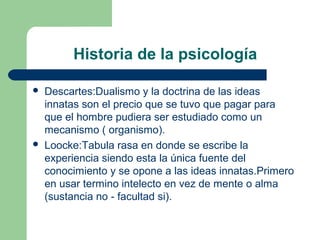 Historia de la psicología

   Descartes:Dualismo y la doctrina de las ideas
    innatas son el precio que se tuvo que pagar para
    que el hombre pudiera ser estudiado como un
    mecanismo ( organismo).
   Loocke:Tabula rasa en donde se escribe la
    experiencia siendo esta la única fuente del
    conocimiento y se opone a las ideas innatas.Primero
    en usar termino intelecto en vez de mente o alma
    (sustancia no - facultad si).
 