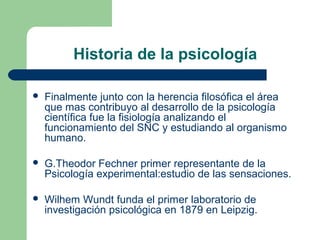 Historia de la psicología

   Finalmente junto con la herencia filosófica el área
    que mas contribuyo al desarrollo de la psicología
    científica fue la fisiología analizando el
    funcionamiento del SNC y estudiando al organismo
    humano.

   G.Theodor Fechner primer representante de la
    Psicología experimental:estudio de las sensaciones.

   Wilhem Wundt funda el primer laboratorio de
    investigación psicológica en 1879 en Leipzig.
 