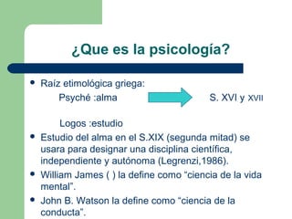 ¿Que es la psicología?

   Raíz etimológica griega:
        Psyché :alma                       S. XVI y XVII

         Logos :estudio
   Estudio del alma en el S.XIX (segunda mitad) se
    usara para designar una disciplina científica,
    independiente y autónoma (Legrenzi,1986).
   William James ( ) la define como “ciencia de la vida
    mental”.
   John B. Watson la define como “ciencia de la
    conducta”.
 