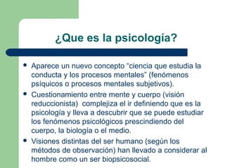 ¿Que es la psicología?

   Aparece un nuevo concepto “ciencia que estudia la
    conducta y los procesos mentales” (fenómenos
    psíquicos o procesos mentales subjetivos).
   Cuestionamiento entre mente y cuerpo (visión
    reduccionista) complejiza el ir definiendo que es la
    psicología y lleva a descubrir que se puede estudiar
    los fenómenos psicológicos prescindiendo del
    cuerpo, la biología o el medio.
   Visiones distintas del ser humano (según los
    métodos de observación) han llevado a considerar al
    hombre como un ser biopsicosocial.
 
