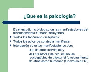 ¿Que es la psicología?

    Es el estudio no biológico de las manifestaciones del
    funcionamiento humano incluyendo:
   Todos los fenómenos subjetivos.
   Todos los actos de conducta manifiesta.
   Interacción de estas manifestaciones con:
               -las de otros individuos y
               -las creadoras de circunstancias
                susceptibles de afectar el funcionamiento
               de otros seres humanos.(Gonzáles de R.)
 