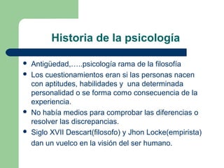 Historia de la psicología

   Antigüedad,…..psicología rama de la filosofía
   Los cuestionamientos eran si las personas nacen
    con aptitudes, habilidades y una determinada
    personalidad o se forma como consecuencia de la
    experiencia.
   No había medios para comprobar las diferencias o
    resolver las discrepancias.
   Siglo XVII Descart(filosofo) y Jhon Locke(empirista)
    dan un vuelco en la visión del ser humano.
 