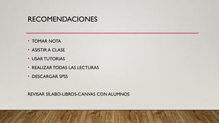 RECOMENDACIONES
• TOMAR NOTA
• ASISTIR A CLASE
• USARTUTORIAS
• REALIZAR TODAS LAS LECTURAS
• DESCARGAR SPSS
REVISAR SÍLABO-LIBROS-CANVAS CON ALUMNOS
 