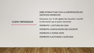 COMO MEMORIZAR
DEBE INTERACTUAR CON LA INFORMACIÓN EN
DISTINTOS MOMENTOS
Interactuar con la info signfica leer, escuchar o escribir
la información que se quiere memorizar
MOMENTO 1-LECTURA EN CASA
MOMENTO 2-EXPLICACIÓN DEL DOCENTE
MOMENTO 3-TOMAR NOTA
MOMENTO 4-ACTIVIDAD CALIFICADA
 
