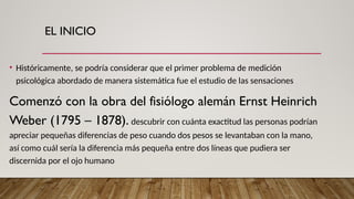 EL INICIO
• Históricamente, se podría considerar que el primer problema de medición
psicológica abordado de manera sistemática fue el estudio de las sensaciones
Comenzó con la obra del fisiólogo alemán Ernst Heinrich
Weber (1795 – 1878). descubrir con cuánta exactitud las personas podrían
apreciar pequeñas diferencias de peso cuando dos pesos se levantaban con la mano,
así como cuál sería la diferencia más pequeña entre dos líneas que pudiera ser
discernida por el ojo humano
 