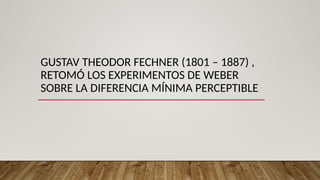 GUSTAV THEODOR FECHNER (1801 – 1887) ,
RETOMÓ LOS EXPERIMENTOS DE WEBER
SOBRE LA DIFERENCIA MÍNIMA PERCEPTIBLE
 