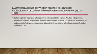 LAS INVESTIGACIONES DE WEBER Y FECHNER Y EL ENFOQUE
EVOLUCIONISTA DE DARWIN INFLUYERON EN FRANCIS GALTON (1822 –
1911)
• Galton esperaba llegar a un cálculo del nivel intelectual de los sujetos. Así, bajo esta premisa,
emprendió el primer programa de administración de mediciones de 22 características humanas en
su Laboratorio Antropométrico durante la Exposición Internacional sobre Salud, que se efectuó en
Londres en 1884
 