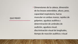 QUE MIDIÓ?
• Dimensiones de la cabeza, dimensión
de los brazos extendidos, altura, peso,
capacidad respiratoria, fuerza
muscular en ambas manos, rapidez de
golpeteo, agudeza auditiva y
determinación de umbrales de
audición, agudeza visual,
discriminación visual de longitudes,
tiempo de reacción auditiva y visual
 