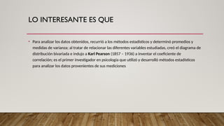 LO INTERESANTE ES QUE
• Para analizar los datos obtenidos, recurrió a los métodos estadísticos y determinó promedios y
medidas de varianza; al tratar de relacionar las diferentes variables estudiadas, creó el diagrama de
distribución bivariada e indujo a Karl Pearson (1857 – 1936) a inventar el coeficiente de
correlación; es el primer investigador en psicología que utilizó y desarrolló métodos estadísticos
para analizar los datos provenientes de sus mediciones
 