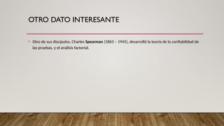 OTRO DATO INTERESANTE
• Otro de sus discípulos, Charles Spearman (1863 – 1945), desarrolló la teoría de la confiabilidad de
las pruebas, y el análisis factorial.
 