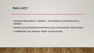 PARA HOY
• ANALIZAR REGLAMENTO GENERALY ACTIVIDADES CALFIFICADAS DE LA
MATERIA
• REVISAR LOS ANTECEDENTES HISTÓRICOS DE LA EVALUACIÓN PSICOLÓGICA
• COMPRENDER QUE SIGNFICA “MEDIR” EN PSICOLOGIA
 
