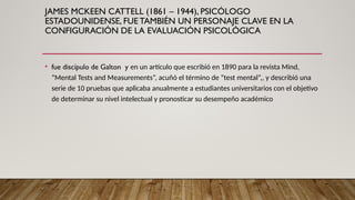 JAMES MCKEEN CATTELL (1861 – 1944), PSICÓLOGO
ESTADOUNIDENSE, FUE TAMBIÉN UN PERSONAJE CLAVE EN LA
CONFIGURACIÓN DE LA EVALUACIÓN PSICOLÓGICA
• fue discípulo de Galton y en un artículo que escribió en 1890 para la revista Mind,
“Mental Tests and Measurements”, acuñó el término de “test mental”,, y describió una
serie de 10 pruebas que aplicaba anualmente a estudiantes universitarios con el objetivo
de determinar su nivel intelectual y pronosticar su desempeño académico
 