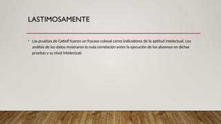 LASTIMOSAMENTE
• Las pruebas de Cattell fueron un fracaso colosal como indicadores de la aptitud intelectual. Los
análisis de los datos mostraron la nula correlación entre la ejecución de los alumnos en dichas
pruebas y su nivel intelectual;
 