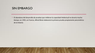 SIN EMBARGO
• El abandono del desarrollo de pruebas que midieran la capacidad intelectual no duraría mucho
tiempo; en 1905, en Francia, Alfred Binet elaboraría la primera prueba propiamente psicométrica
de la historia
 