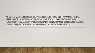 AL COMENZAR EL SIGLO XX, FRANCIA ERA EL CENTRO DEL HUMANISMO, DEL
INTERÉS POR LA MEDICINA Y EL BIENESTAR SOCIAL; EXPRESIONES COMO
“LIBERTAD”, “IGUALDAD” Y “FRATERNIDAD”, REFLEJABAN EL INTERÉS DE ESE PAÍS
POR AYUDAR AL OPRIMIDO, AL ENFERMO Y AL DEFICIENTE MENTAL
 