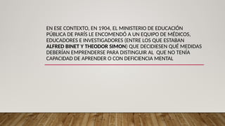 EN ESE CONTEXTO, EN 1904, EL MINISTERIO DE EDUCACIÓN
PÚBLICA DE PARÍS LE ENCOMENDÓ A UN EQUIPO DE MÉDICOS,
EDUCADORES E INVESTIGADORES (ENTRE LOS QUE ESTABAN
ALFRED BINET Y THEODOR SIMON) QUE DECIDIESEN QUÉ MEDIDAS
DEBERÍAN EMPRENDERSE PARA DISTINGUIR AL QUE NO TENÍA
CAPACIDAD DE APRENDER O CON DEFICIENCIA MENTAL
 