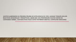 JUNTOS ELABORARON SU PRIMERA PRUEBA DE INTELIGENCIA EN 1905, AUNQUE TODAVÍA INCLUÍA
REACTIVOS SENSORIALES Y PERCEPTIVOS, ABARCABA UNA PROPORCIÓN MUCHO MAYOR DE
CONTENIDO VERBAL, CON REACTIVOS TALES COMO NOMBRAR OBJETOS, COMPLETAR ORACIONES
 