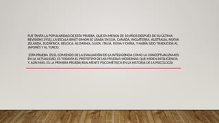 FUE TANTA LA POPULARIDAD DE ESTA PRUEBA, QUE EN MENOS DE 10 AÑOS DESPUÉS DE SU ÚLTIMA
REVISIÓN (1911), LA ESCALA BINET-SIMON SE USABA EN EUA, CANADÁ, INGLATERRA, AUSTRALIA, NUEVA
ZELANDA, SUDÁFRICA, BÉLGICA, ALEMANIA, SUIZA, ITALIA, RUSIA Y CHINA, Y HABÍA SIDO TRADUCIDA AL
JAPONÉS Y AL TURCO.
ESTA PRUEBA ES EL COMIENZO DE LA EVALUACIÓN DE LA INTELIGENCIA COMO LA CONCEPTUALIZAMOS
EN LA ACTUALIDAD, ES TODAVÍA EL PROTOTIPO DE LAS PRUEBAS MODERNAS QUE MIDEN INTELIGENCIA
Y, AÚN MÁS, ES LA PRIMERA PRUEBA REALMENTE PSICOMÉTRICA EN LA HISTORIA DE LA PSICOLOGÍA
 
