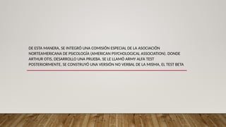 DE ESTA MANERA, SE INTEGRÓ UNA COMISIÓN ESPECIAL DE LA ASOCIACIÓN
NORTEAMERICANA DE PSICOLOGÍA (AMERICAN PSYCHOLOGICAL ASSOCIATION). DONDE
ARTHUR OTIS, DESARROLLO UNA PRUEBA. SE LE LLAMÓ ARMY ALFA TEST
POSTERIORMENTE, SE CONSTRUYÓ UNA VERSIÓN NO VERBAL DE LA MISMA, EL TEST BETA
 