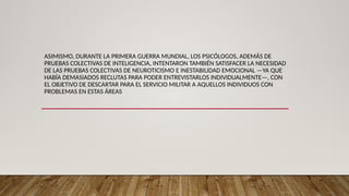 ASIMISMO, DURANTE LA PRIMERA GUERRA MUNDIAL, LOS PSICÓLOGOS, ADEMÁS DE
PRUEBAS COLECTIVAS DE INTELIGENCIA, INTENTARON TAMBIÉN SATISFACER LA NECESIDAD
DE LAS PRUEBAS COLECTIVAS DE NEUROTICISMO E INESTABILIDAD EMOCIONAL —YA QUE
HABÍA DEMASIADOS RECLUTAS PARA PODER ENTREVISTARLOS INDIVIDUALMENTE—, CON
EL OBJETIVO DE DESCARTAR PARA EL SERVICIO MILITAR A AQUELLOS INDIVIDUOS CON
PROBLEMAS EN ESTAS ÁREAS
 