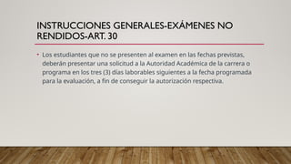 INSTRUCCIONES GENERALES-EXÁMENES NO
RENDIDOS-ART. 30
• Los estudiantes que no se presenten al examen en las fechas previstas,
deberán presentar una solicitud a la Autoridad Académica de la carrera o
programa en los tres (3) días laborables siguientes a la fecha programada
para la evaluación, a fin de conseguir la autorización respectiva.
 