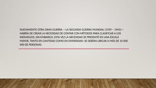 NUEVAMENTE OTRA GRAN GUERRA —LA SEGUNDA GUERRA MUNDIAL (1939 – 1945)—
HABRÍA DE CREAR LA NECESIDAD DE CONTAR CON MÉTODOS PARA CLASIFICAR A LOS
INDIVIDUOS; SIN EMBARGO, ESTA VEZ LA NECESIDAD SE PRESENTÓ EN UNA ESCALA
MAYOR, TANTO EN CANTIDAD COMO EN DIVERSIDAD: SE DEBÍAN UBICAR A MÁS DE 10 000
000 DE PERSONAS
 