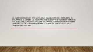 ASÍ, EN CONGRUENCIA CON ESTA NUEVA ETAPA EN LA ELABORACIÓN DE PRUEBAS. EN
1931, APARECE EL LIBRO DE L. L. THURSTONE: THE REABILITY AND VALIDITY OF TESTS Y, EN
1935, SE ESTABLECE LA SOCIEDAD PSICOMÉTRICA AMERICANA PRESIDIDA POR ÉL MISMO,
CON EL OBJETIVO DE ESTIMULAR EL DESARROLLO DE LA PSICOLOGÍA COMO CIENCIA
CUANTITATIVA Y RACIONAL.
 