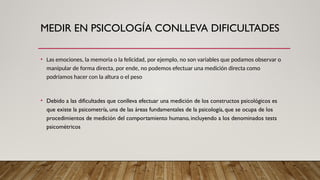 MEDIR EN PSICOLOGÍA CONLLEVA DIFICULTADES
• Las emociones, la memoria o la felicidad, por ejemplo, no son variables que podamos observar o
manipular de forma directa, por ende, no podemos efectuar una medición directa como
podríamos hacer con la altura o el peso
• Debido a las dificultades que conlleva efectuar una medición de los constructos psicológicos es
que existe la psicometría, una de las áreas fundamentales de la psicología, que se ocupa de los
procedimientos de medición del comportamiento humano, incluyendo a los denominados tests
psicométricos
 