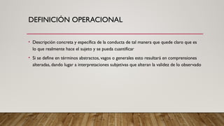 DEFINICIÓN OPERACIONAL
• Descripción concreta y específica de la conducta de tal manera que quede claro que es
lo que realmente hace el sujeto y se pueda cuantificar
• Si se define en términos abstractos, vagos o generales esto resultará en comprensiones
alteradas, dando lugar a interpretaciones subjetivas que alteran la validez de lo observado
 