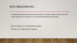 ESTO RESULTARA EN …
• Un sesgo (desviación particular) de lo observado y no podrá unificar criterios entre los
observadores. Esto es porque no se han precisado aspectos importantes
• Sacar la lengua es un comportamiento agresivo
• Morder es un comportamiento agresivo
 
