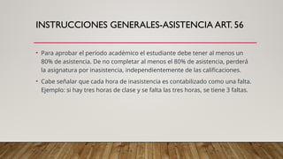 INSTRUCCIONES GENERALES-ASISTENCIA ART. 56
• Para aprobar el período académico el estudiante debe tener al menos un
80% de asistencia. De no completar al menos el 80% de asistencia, perderá
la asignatura por inasistencia, independientemente de las calificaciones.
• Cabe señalar que cada hora de inasistencia es contabilizado como una falta.
Ejemplo: si hay tres horas de clase y se falta las tres horas, se tiene 3 faltas.
 