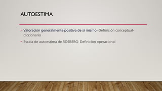 AUTOESTIMA
• Valoración generalmente positiva de sí mismo.-Definición conceptual-
diccionario
• Escala de autoestima de ROSBERG- Definición operacional
 