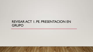 REVISAR ACT 1. PE. PRESENTACION EN
GRUPO
 