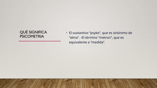 QUÉ SIGNIFICA
PSICOMETRIA
• El sustantivo “psyke”, que es sinónimo de
“alma”. -El término “metron”, que es
equivalente a “medida”.
 