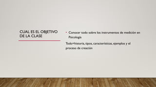 CUAL ES EL OBJETIVO
DE LA CLASE
• Conocer todo sobre los instrumentos de medición en
Psicología
Todo=historia, tipos, características, ejemplos y el
proceso de creación
 