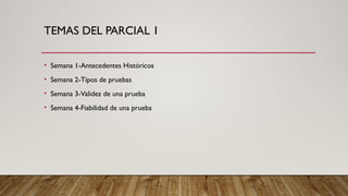 TEMAS DEL PARCIAL 1
• Semana 1-Antecedentes Históricos
• Semana 2-Tipos de pruebas
• Semana 3-Validez de una prueba
• Semana 4-Fiabilidad de una prueba
 