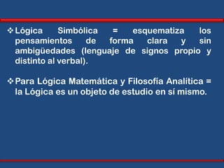  Lógica      Simbólica  =   esquematiza los
  pensamientos       de forma   clara  y sin
  ambigüedades (lenguaje de signos propio y
  distinto al verbal).

Para Lógica Matemática y Filosofía Analítica =
 la Lógica es un objeto de estudio en sí mismo.
 