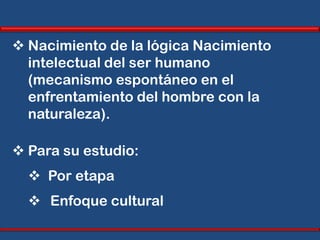  Nacimiento de la lógica Nacimiento
  intelectual del ser humano
  (mecanismo espontáneo en el
  enfrentamiento del hombre con la
  naturaleza).

 Para su estudio:
   Por etapa
   Enfoque cultural
 