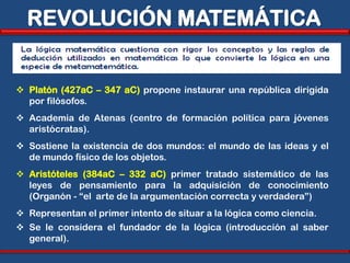 REVOLUCIÓN MATEMÁTICA


 Platón (427aC – 347 aC) propone instaurar una república dirigida
  por filósofos.
 Academia de Atenas (centro de formación política para jóvenes
  aristócratas).
 Sostiene la existencia de dos mundos: el mundo de las ideas y el
  de mundo físico de los objetos.
 Aristóteles (384aC – 332 aC) primer tratado sistemático de las
  leyes de pensamiento para la adquisición de conocimiento
  (Organón - “el arte de la argumentación correcta y verdadera”)
 Representan el primer intento de situar a la lógica como ciencia.
 Se le considera el fundador de la lógica (introducción al saber
  general).
 
