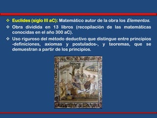  Euclides (siglo III aC): Matemático autor de la obra los Elementos.
 Obra dividida en 13 libros (recopilación de las matemáticas
  conocidas en el año 300 aC).
 Uso riguroso del método deductivo que distingue entre principios
  -definiciones, axiomas y postulados-, y teoremas, que se
  demuestran a partir de los principios.
 