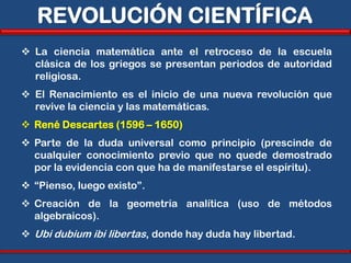 REVOLUCIÓN CIENTÍFICA
 La ciencia matemática ante el retroceso de la escuela
  clásica de los griegos se presentan periodos de autoridad
  religiosa.
 El Renacimiento es el inicio de una nueva revolución que
  revive la ciencia y las matemáticas.
 René Descartes (1596 – 1650)
 Parte de la duda universal como principio (prescinde de
  cualquier conocimiento previo que no quede demostrado
  por la evidencia con que ha de manifestarse el espíritu).
 “Pienso, luego existo”.
 Creación de la geometría analítica (uso de métodos
  algebraicos).
 Ubi dubium ibi libertas, donde hay duda hay libertad.
 
