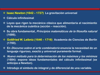  Isaac Newton (1642 – 1727) La gravitación universal
 Cálculo infinitesimal
 Leyes que rigen la mecánica clásica que alimentaría el nacimiento
  de la mecánica cuántica (acción – reacción).
 Su obra fundamental, Principios matemáticos de la filosofía natural
  (1686).
 Gottfried W. Leibniz (1646 – 1716) Academia de Ciencias de Berlín
  (1700).
 En Discurso sobre el arte combinatorio enuncia la necesidad de un
  lenguaje riguroso, exacto y universal puramente formal.
 Nuevo método para la determinación de los máximos y los mínimos
  (1684): expone ideas fundamentales del cálculo infinitesimal (se
  anticipa a Newton).
 Introdujo el símbolo de integral y de diferencial de una variable.
 
